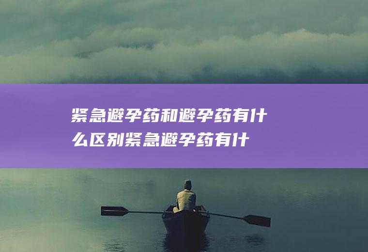 紧急避孕药和避孕药有什么区别(紧急避孕药有什么区别吗)