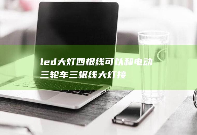 led大灯四根线可以和电动三轮车三根线大灯接吗(电三轮大灯上三根线咋接了?)