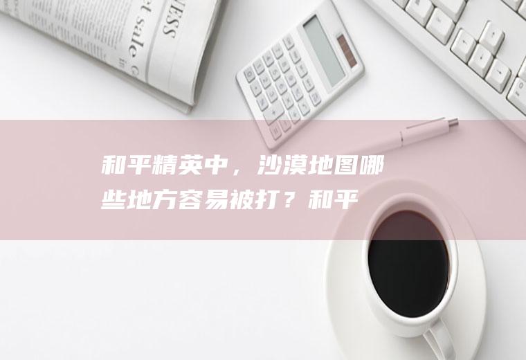 和平精英中，沙漠地图哪些地方容易被打？(和平精英沙漠地图哪里最肥而且人少)