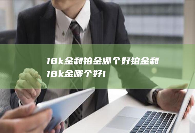 18k金和铂金哪个好铂金和18k金哪个好(18k金和铂金有什么区别?哪个更好一些)