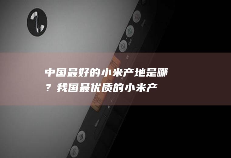 中国最好的小米产地是哪？(我国最优质的小米产地在哪里)