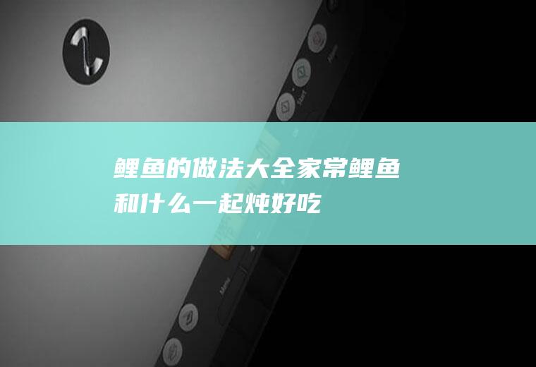 鲤鱼的做法大全家常_鲤鱼和什么一起炖好吃