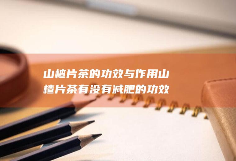 山楂片茶的功效与作用山楂片茶有没有减肥的功效(山楂茶有什么效果)