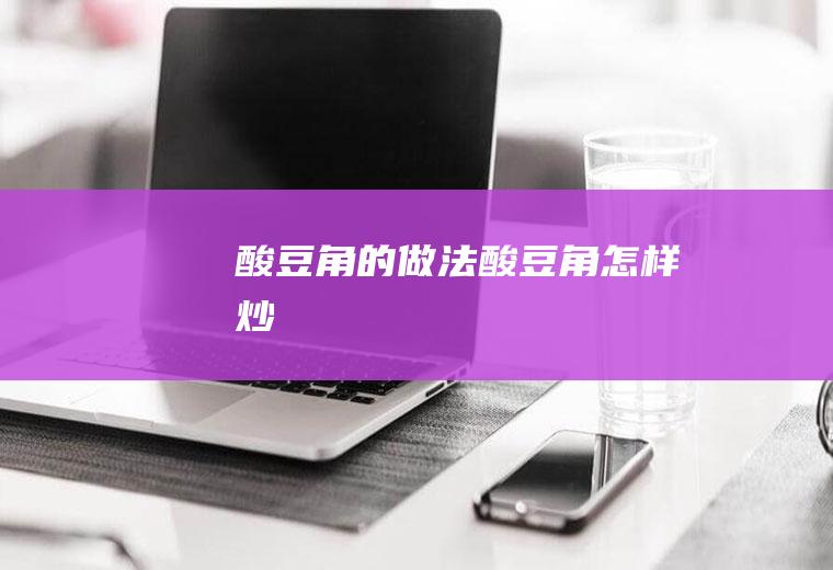 酸豆角的做法(酸豆角怎样炒)