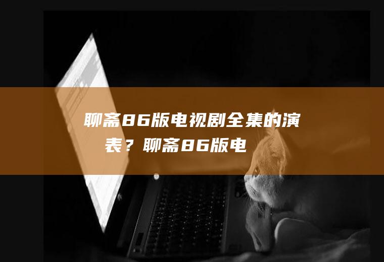 聊斋86版电视剧全集的演员表？(聊斋86版电视剧全集的演员表大全)