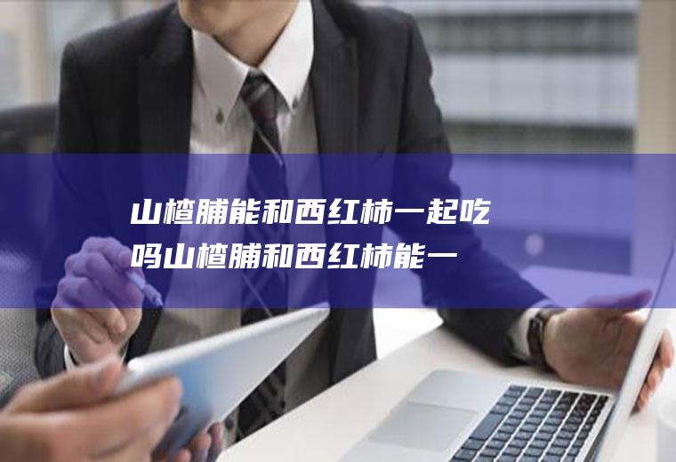 山楂脯能和西红柿一起吃吗_山楂脯和西红柿能一起吃吗/同吃
