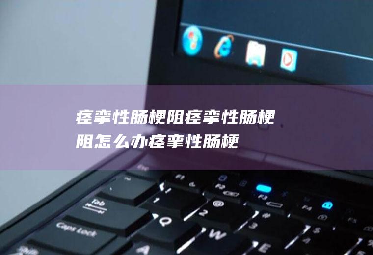 痉挛性肠梗阻_痉挛性肠梗阻怎么办_痉挛性肠梗阻吃什么好_痉挛性肠梗阻的症状