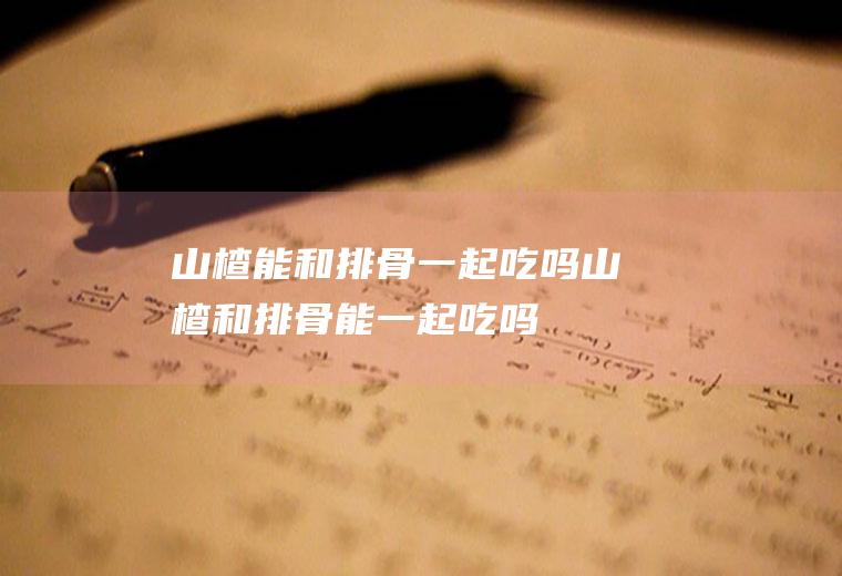 山楂能和排骨一起吃吗_山楂和排骨能一起吃吗/同吃