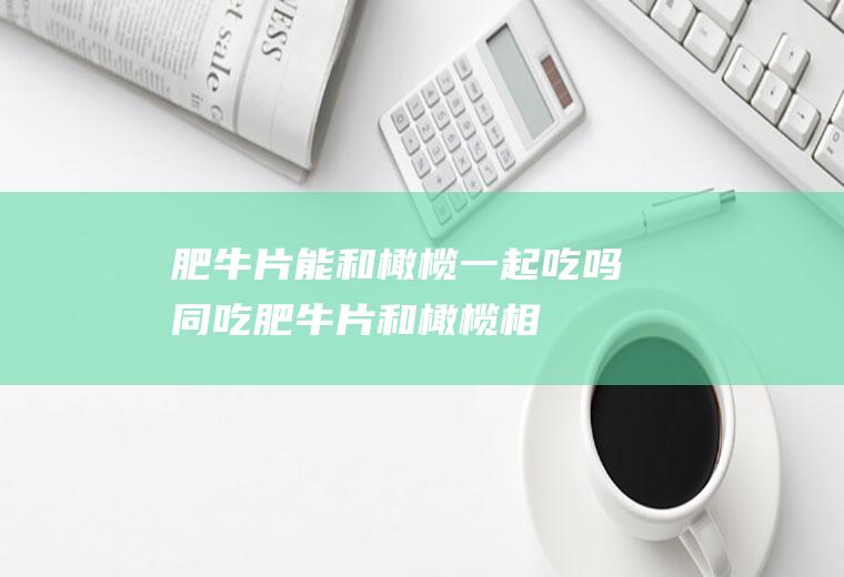 肥牛片能和橄榄一起吃吗/同吃_肥牛片和橄榄相克吗