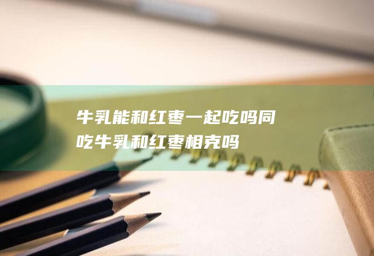 牛乳能和红枣一起吃吗/同吃_牛乳和红枣相克吗