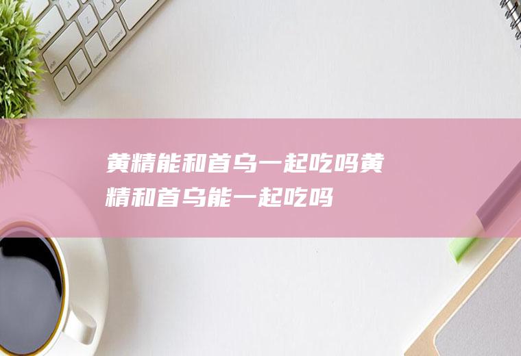 黄精能和首乌一起吃吗_黄精和首乌能一起吃吗/同吃