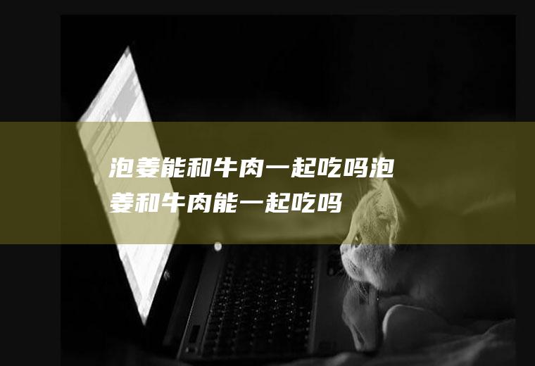 泡姜能和牛肉一起吃吗泡姜和牛肉能一起吃吗