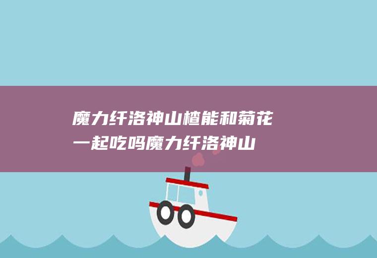 魔力纤洛神山楂能和菊花一起吃吗_魔力纤洛神山楂和菊花能一起吃吗/同吃