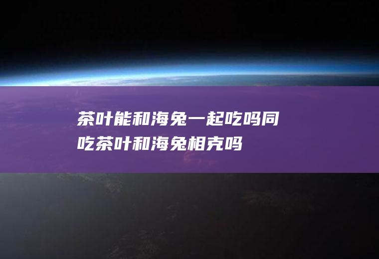 茶叶能和海兔一起吃吗/同吃_茶叶和海兔相克吗
