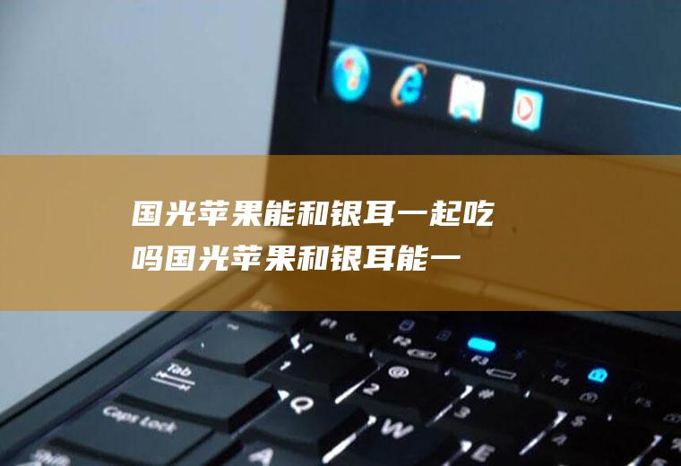 国光苹果能和银耳一起吃吗_国光苹果和银耳能一起吃吗/同吃