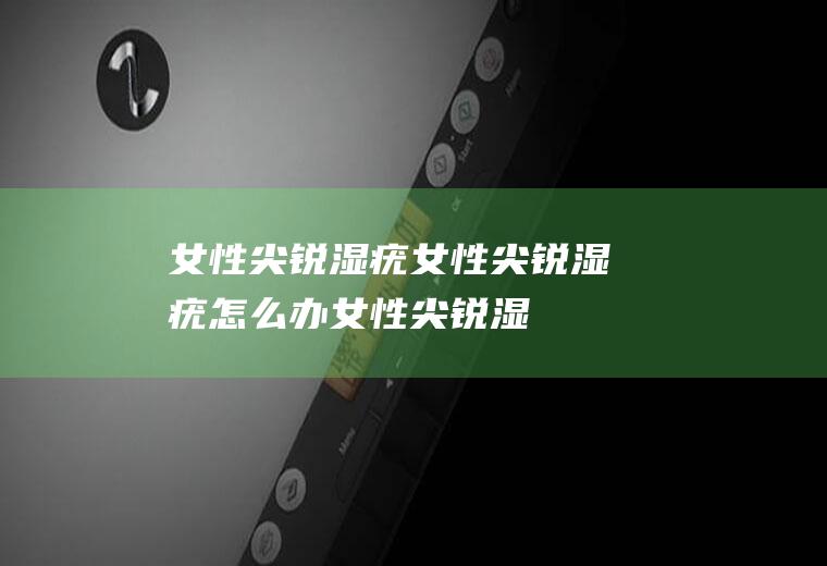女性尖锐湿疣_女性尖锐湿疣怎么办_女性尖锐湿疣吃什么好_女性尖锐湿疣的症状