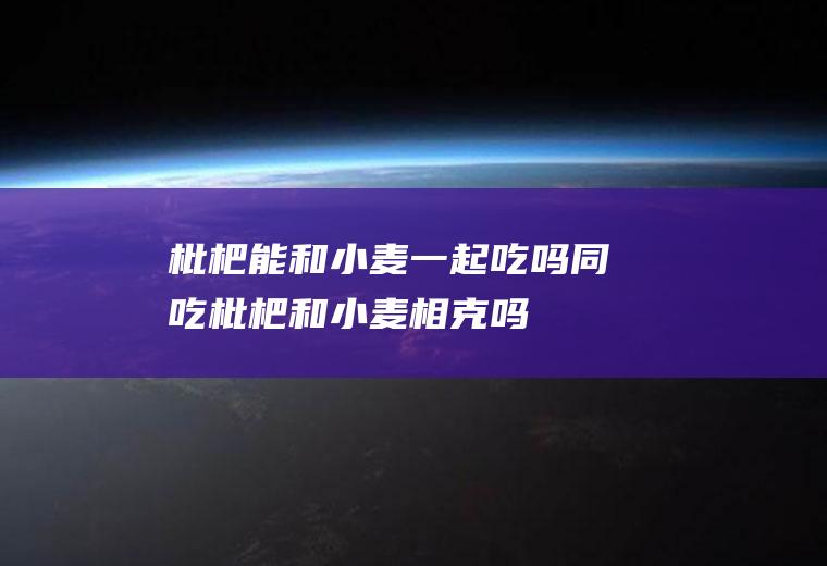 枇杷能和小麦一起吃吗/同吃_枇杷和小麦相克吗