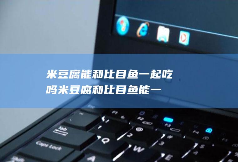 米豆腐能和比目鱼一起吃吗_米豆腐和比目鱼能一起吃吗/同吃