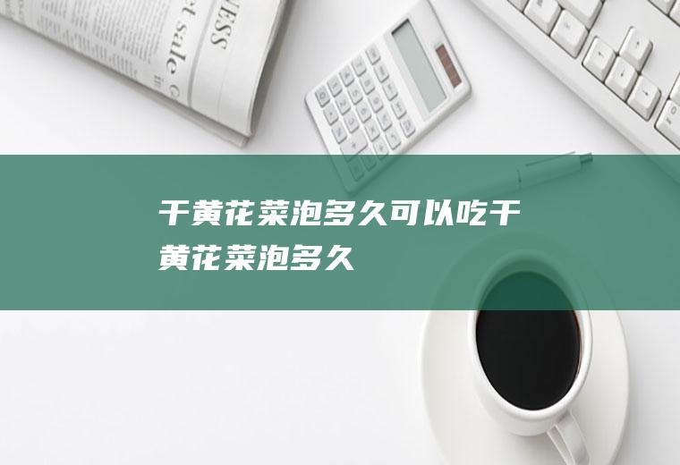 干黄花菜泡多久可以吃_干黄花菜泡多久