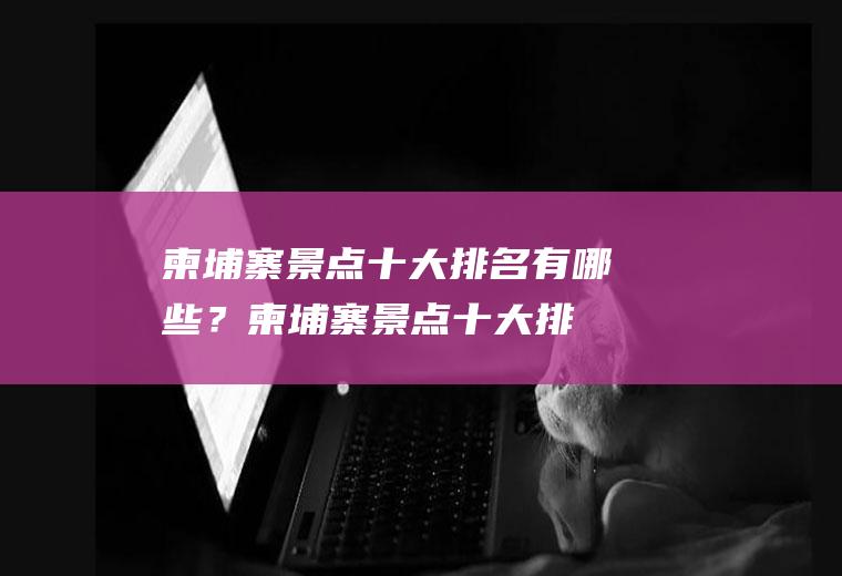 柬埔寨景点十大排名有哪些？(柬埔寨景点十大排名有哪些名字)