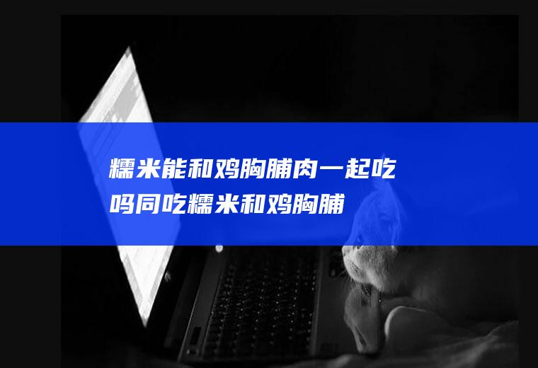 糯米能和鸡胸脯肉一起吃吗/同吃_糯米和鸡胸脯肉相克吗