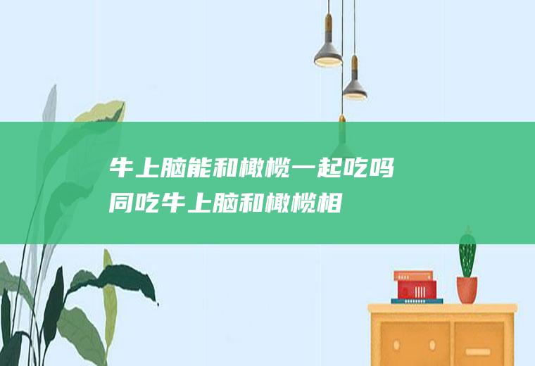 牛上脑能和橄榄一起吃吗/同吃_牛上脑和橄榄相克吗