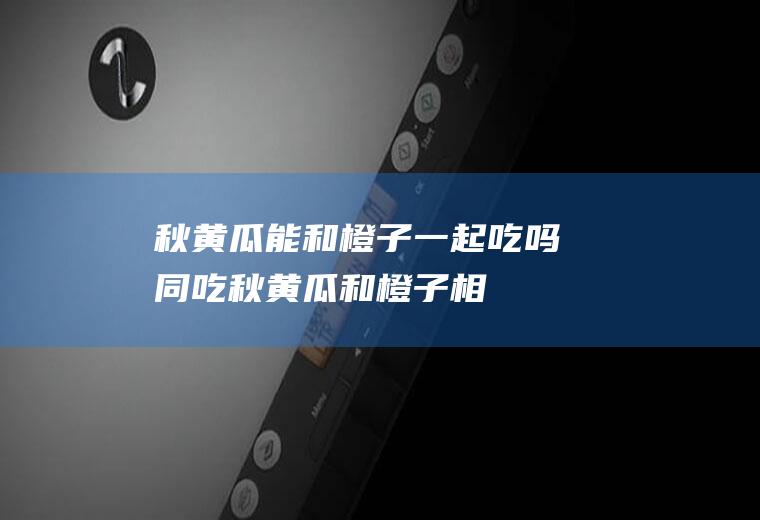 秋黄瓜能和橙子一起吃吗/同吃_秋黄瓜和橙子相克吗