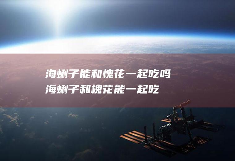 海蜊子能和槐花一起吃吗_海蜊子和槐花能一起吃吗/同吃