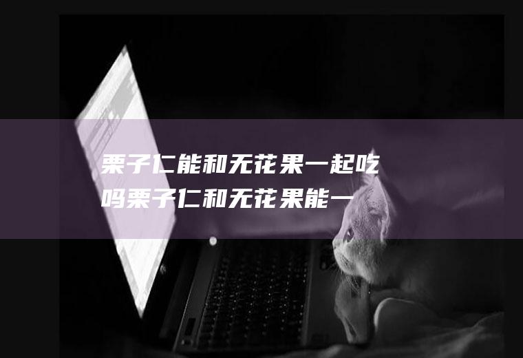 栗子仁能和无花果一起吃吗_栗子仁和无花果能一起吃吗/同吃