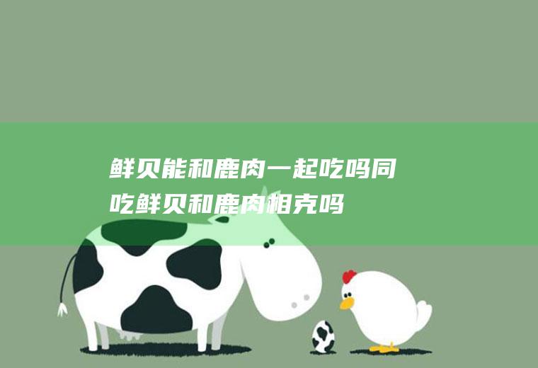 鲜贝能和鹿肉一起吃吗/同吃_鲜贝和鹿肉相克吗