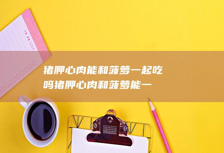 猪胛心肉能和菠萝一起吃吗_猪胛心肉和菠萝能一起吃吗/同吃