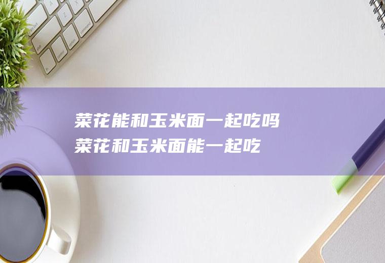 菜花能和玉米面一起吃吗_菜花和玉米面能一起吃吗/同吃