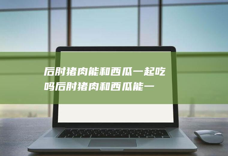 后肘猪肉能和西瓜一起吃吗_后肘猪肉和西瓜能一起吃吗/同吃