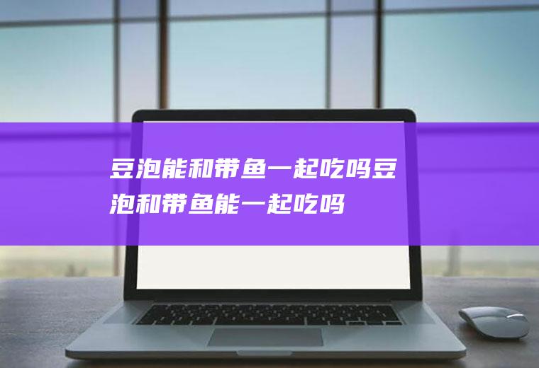 豆泡能和带鱼一起吃吗_豆泡和带鱼能一起吃吗/同吃