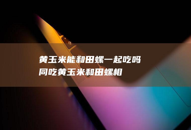 黄玉米能和田螺一起吃吗/同吃_黄玉米和田螺相克吗