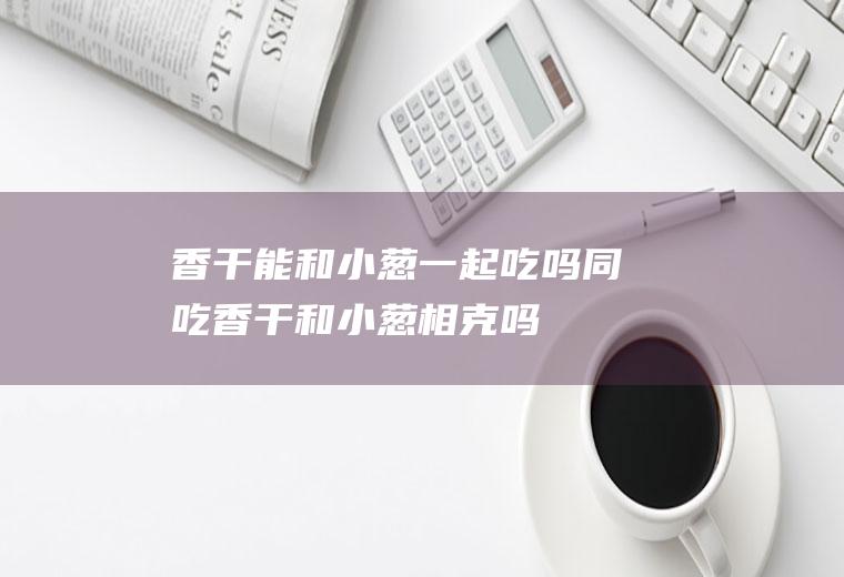 香干能和小葱一起吃吗/同吃_香干和小葱相克吗