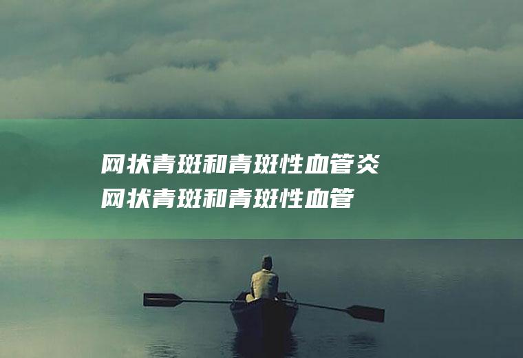 网状青斑和青斑性血管炎_网状青斑和青斑性血管炎怎么办_网状青斑和青斑性血管炎吃什么好_网状青斑和青斑性血管炎的症状