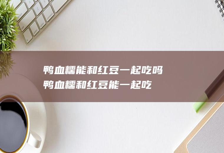 鸭血糯能和红豆一起吃吗_鸭血糯和红豆能一起吃吗/同吃