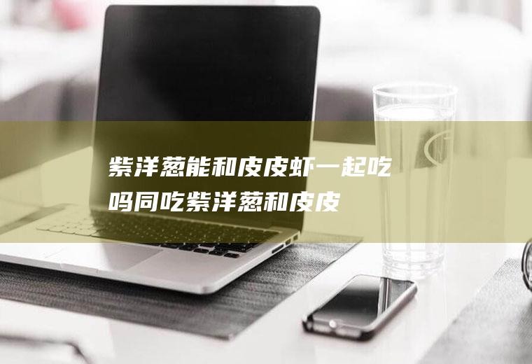 紫洋葱能和皮皮虾一起吃吗/同吃_紫洋葱和皮皮虾相克吗