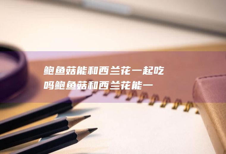 鲍鱼菇能和西兰花一起吃吗_鲍鱼菇和西兰花能一起吃吗/同吃