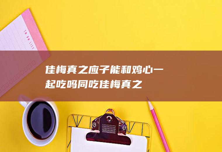 佳梅真之应子能和鸡心一起吃吗/同吃_佳梅真之应子和鸡心相克吗