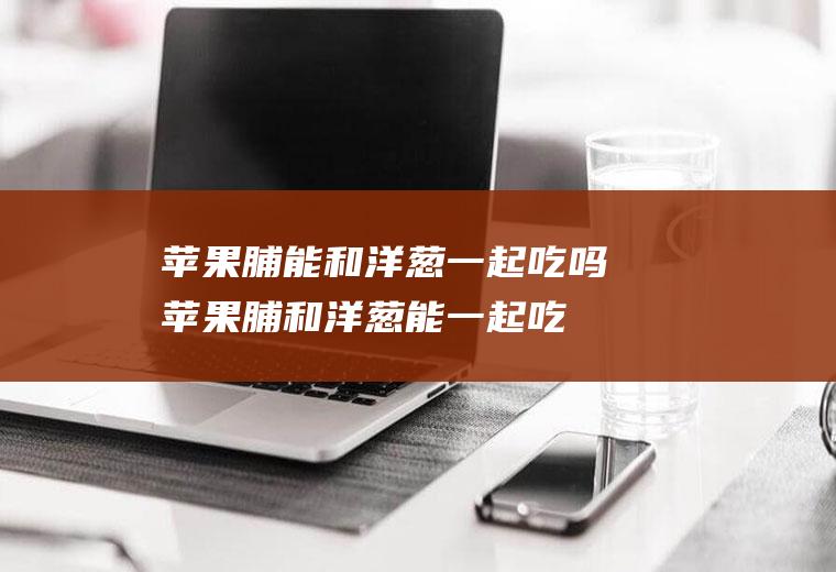 苹果脯能和洋葱一起吃吗_苹果脯和洋葱能一起吃吗/同吃