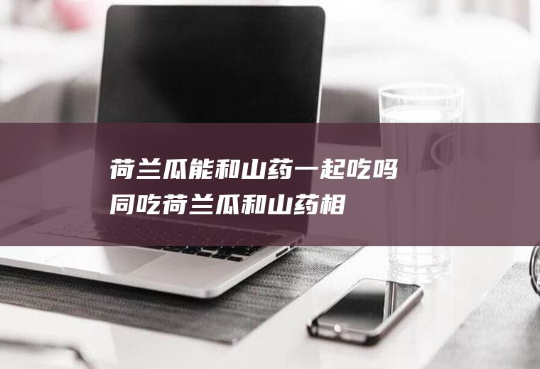 荷兰瓜能和山药一起吃吗/同吃_荷兰瓜和山药相克吗