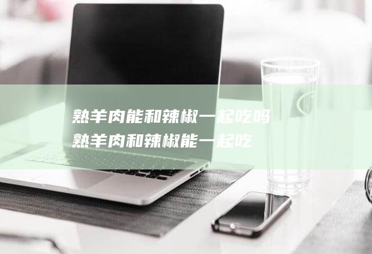 熟羊肉能和辣椒一起吃吗_熟羊肉和辣椒能一起吃吗/同吃