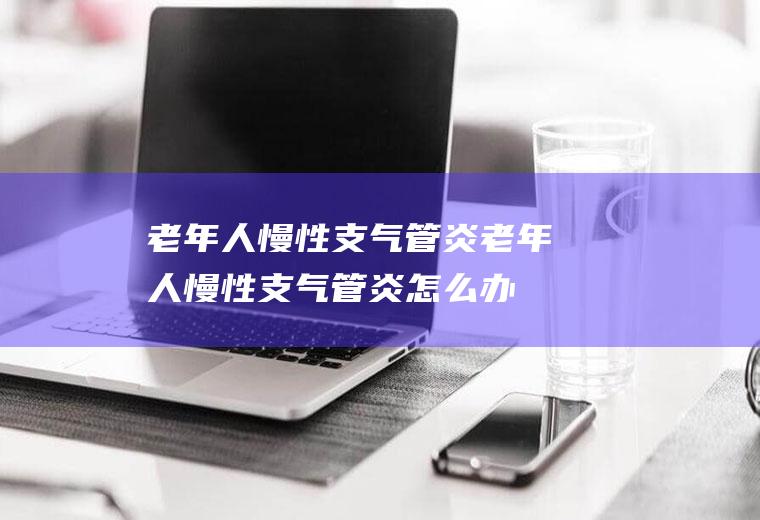 老年人慢性支气管炎_老年人慢性支气管炎怎么办_老年人慢性支气管炎吃什么好_老年人慢性支气管炎的症状