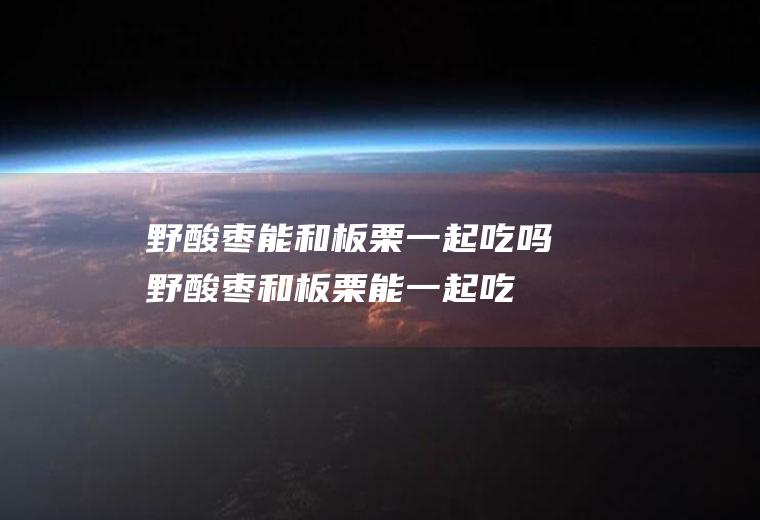 野酸枣能和板栗一起吃吗_野酸枣和板栗能一起吃吗/同吃