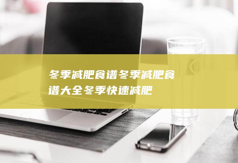 冬季减肥食谱_冬季减肥食谱大全,冬季快速减肥食谱,冬季一周减肥食谱,冬季减肥瘦身食谱,冬季健康减肥食谱,冬季营养减肥食谱