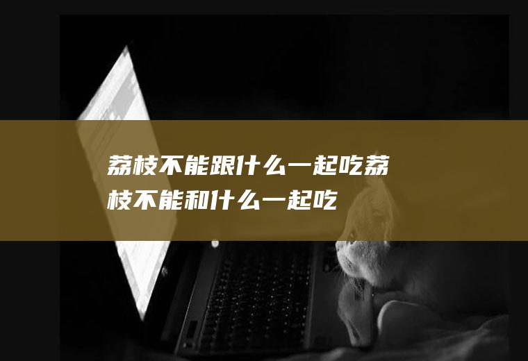 荔枝不能跟什么一起吃_荔枝不能和什么一起吃