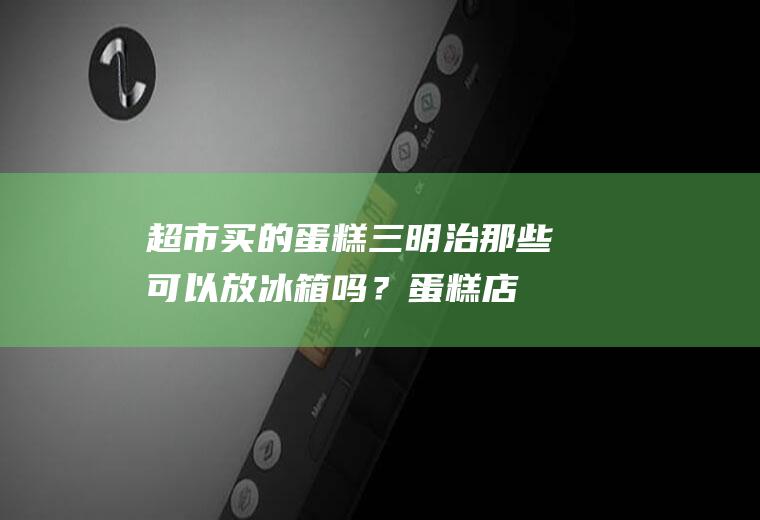 超市买的蛋糕三明治那些可以放冰箱吗？(蛋糕店买的三明治不放冰箱可以保存吗)
