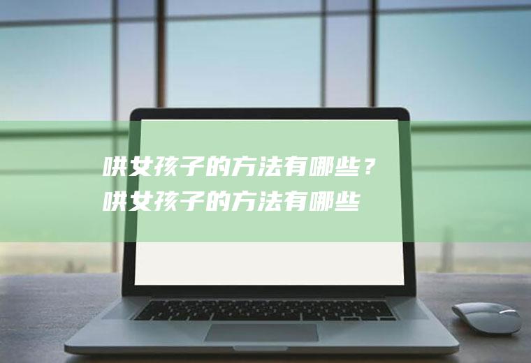 哄女孩子的方法有哪些？(哄女孩子的方法有哪些视频)